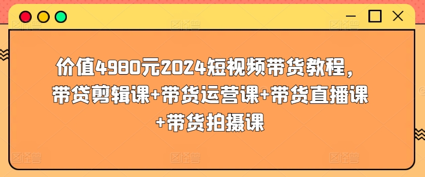 价值4980元2024短视频带货教程，带贷剪辑课+带货运营课+带货直播课+带货拍摄课 - 副业心选-副业心选