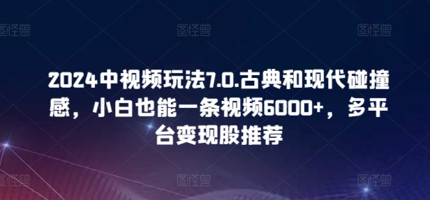 2024中视频玩法7.0.古典和现代碰撞感，小白也能一条视频6000+，多平台变现 - 副业心选-副业心选