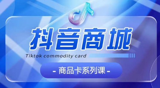 抖音商品卡系列课程，大模块【认知】【基础】【运营】【玩法】系统教学 - 副业心选-副业心选