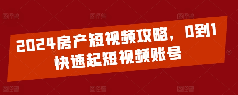 2024房产短视频攻略，0到1快速起短视频账号-副业心选