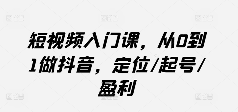 短视频入门课，从0到1做抖音，定位/起号/盈利-副业心选