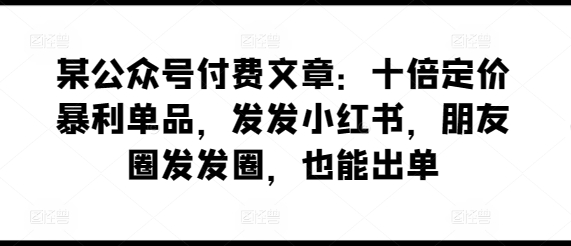 某公众号付费文章：十倍定价暴利单品，发发小红书，朋友圈发发圈，也能出单 - 副业心选-副业心选