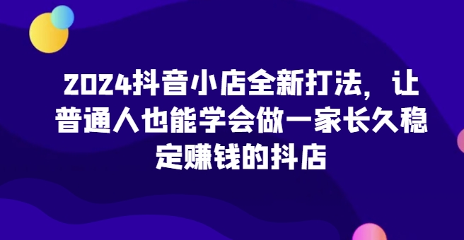 2024抖音小店全新打法，让普通人也能学会做一家长久稳定赚钱的抖店 - 副业心选-副业心选