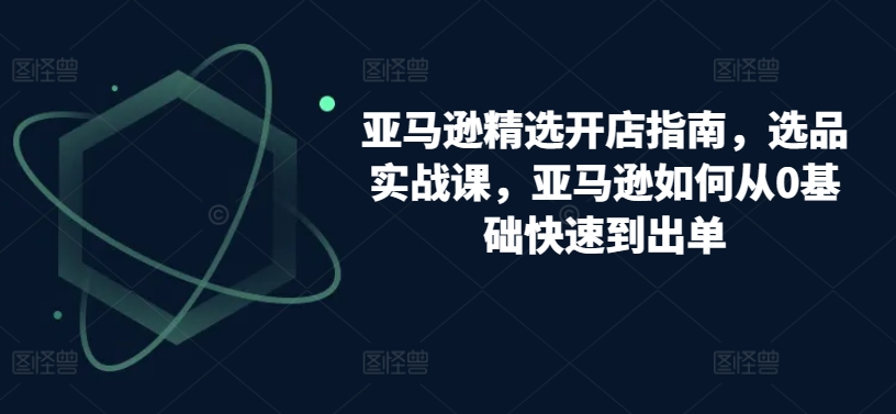 亚马逊精选开店指南，选品实战课，亚马逊如何从0基础快速到出单-副业心选