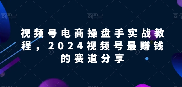 视频号电商实战教程，2024视频号最赚钱的赛道分享 - 副业心选-副业心选