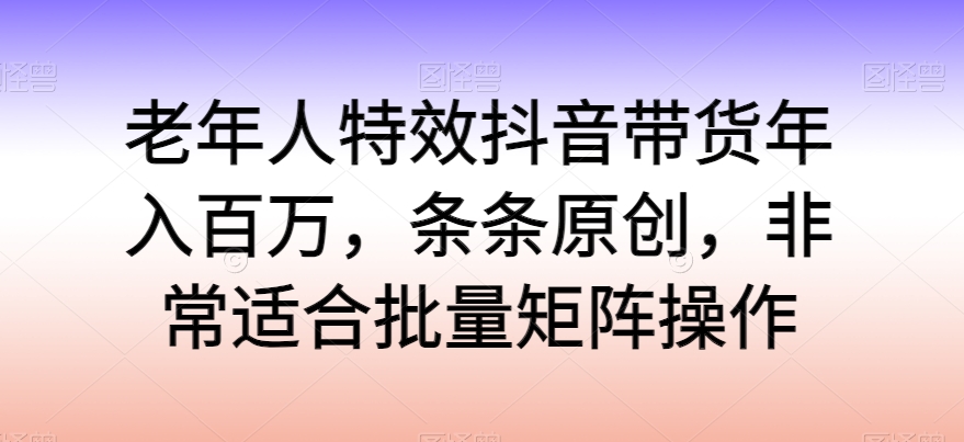 老年人特效抖音带货年入百万，条条原创，非常适合批量矩阵操作 - 副业心选-副业心选