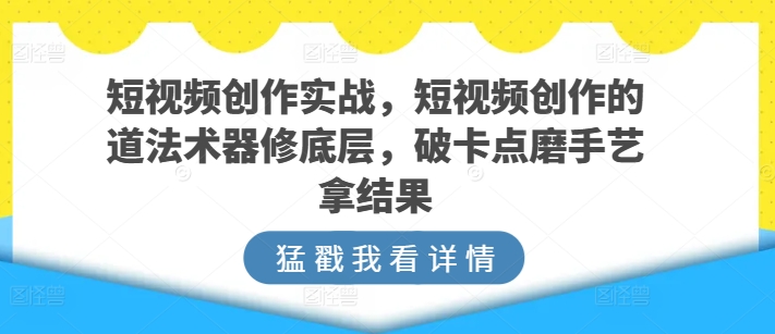 短视频创作实战，短视频创作的道法术器修底层，破卡点磨手艺拿结果 - 副业心选-副业心选