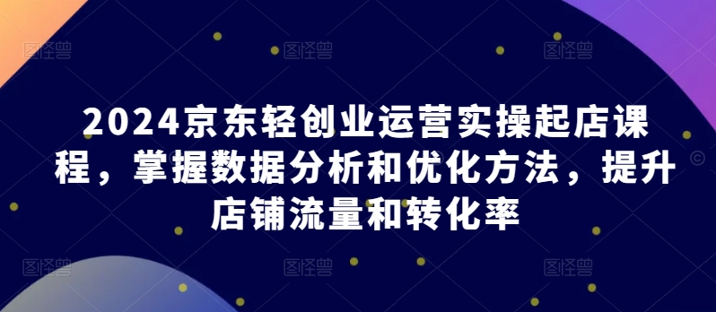 2024京东轻创业运营实操起店课程，掌握数据分析和优化方法，提升店铺流量和转化率 - 副业心选-副业心选
