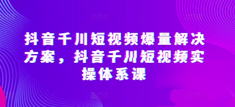抖音千川短视频爆量解决方案，抖音千川短视频实操体系课 - 副业心选-副业心选