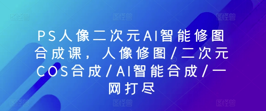 PS人像二次元AI智能修图合成课，人像修图/二次元COS合成/AI智能合成/一网打尽 - 副业心选-副业心选