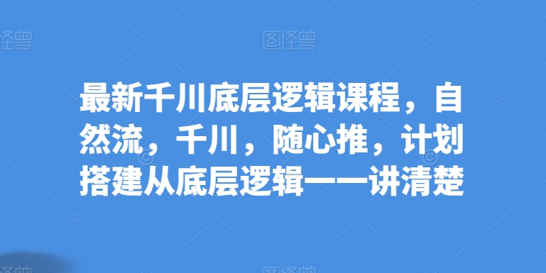 最新千川底层逻辑课程，自然流，千川，随心推，计划搭建从底层逻辑一一讲清楚 - 副业心选-副业心选