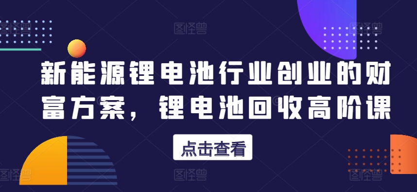 新能源锂电池行业创业的财富方案，锂电池回收高阶课 - 副业心选-副业心选