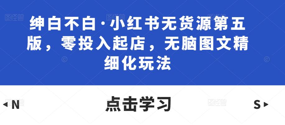 绅白不白·小红书无货源第五版，零投入起店，无脑图文精细化玩法 - 副业心选-副业心选