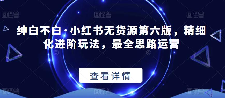 绅白不白·小红书无货源第六版，精细化进阶玩法，最全思路运营-副业心选