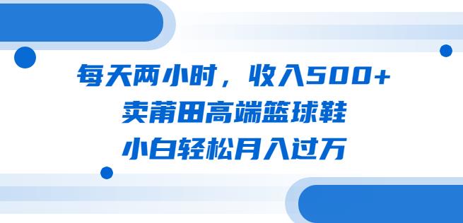 每天两小时，收入500+，卖莆田高端篮球鞋，小白轻松月入过万（教程+素材）【揭秘】 - 副业心选-副业心选