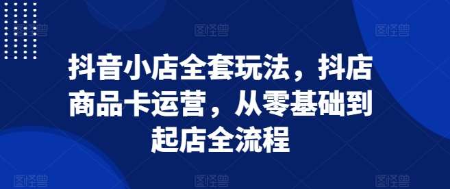 抖音小店全套玩法，抖店商品卡运营，从零基础到起店全流程 - 副业心选-副业心选