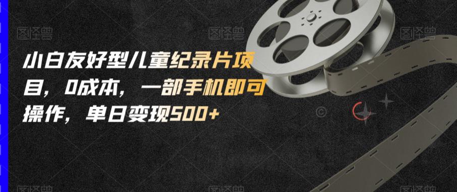 小白友好型儿童纪录片项目，0成本，一部手机即可操作，单日变现500+【揭秘】 - 副业心选-副业心选