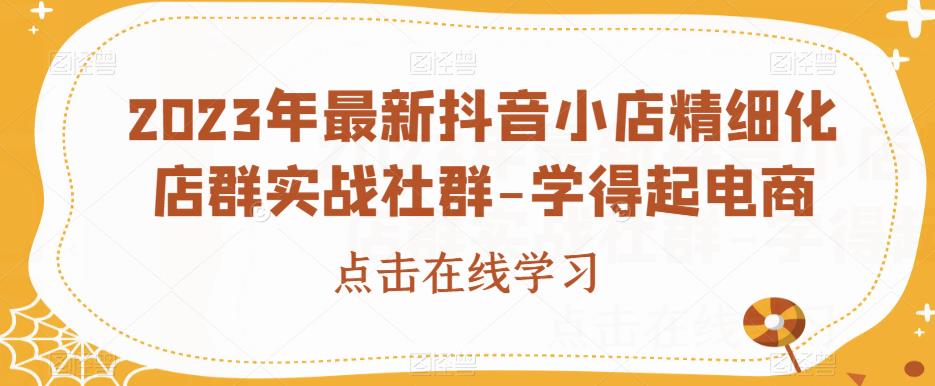 2023年最新抖音小店精细化店群实战社群-学得起电商 - 副业心选-副业心选