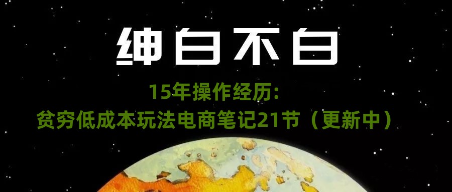 绅白不白·15年操作经历：贫穷低成本玩法电商笔记21节（更新中） - 副业心选-副业心选