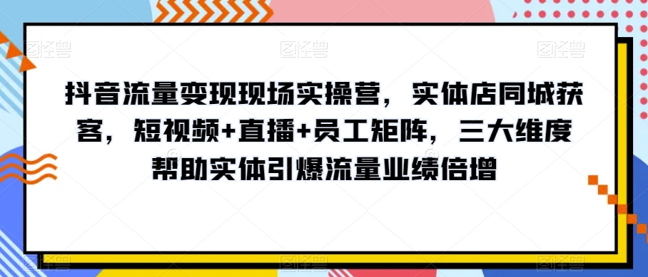 抖音流量变现现场实操营，实体店同城获客，短视频+直播+员工矩阵，三大维度帮助实体引爆流量业绩倍增 - 副业心选-副业心选