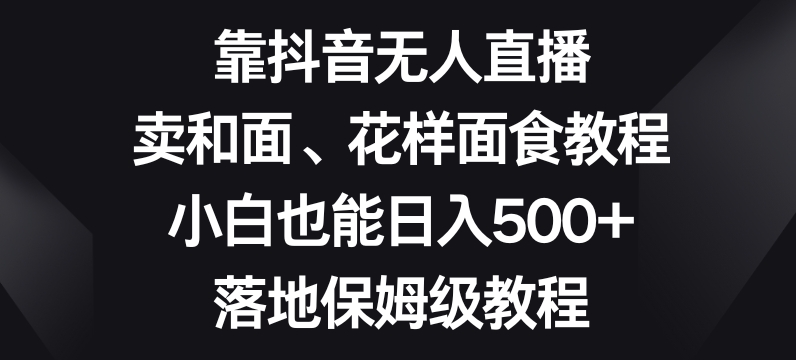 靠抖音无人直播，卖和面、花样面试教程，小白也能日入500+，落地保姆级教程【揭秘】 - 副业心选-副业心选