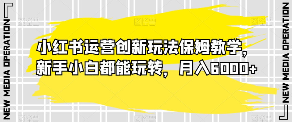 小红书运营创新玩法保姆教学，新手小白都能玩转，月入6000+【揭秘】 - 副业心选-副业心选