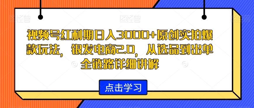 视频号红利期日入3000+原创实拍爆款玩法，银发电商2.0，从选品到出单全链路详细讲解 - 副业心选-副业心选