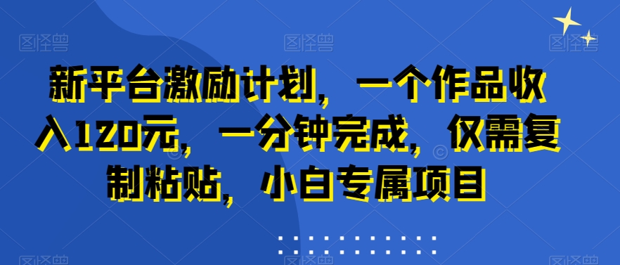 新平台激励计划，一个作品收入120元，一分钟完成，仅需复制粘贴，小白专属项目 - 副业心选-副业心选