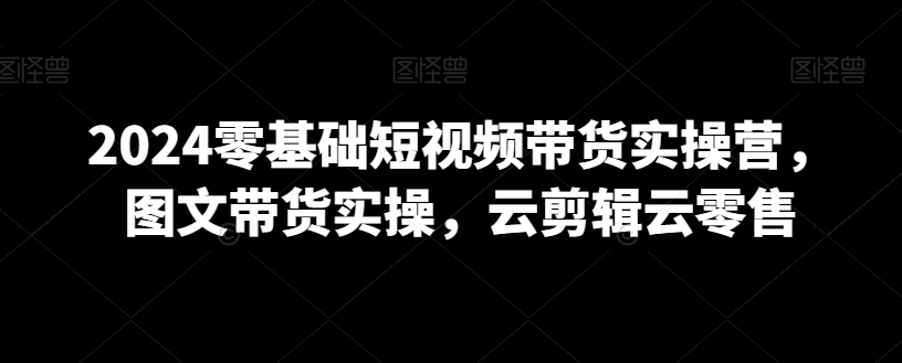 2024零基础短视频带货实操营，图文带货实操，云剪辑云零售-副业心选