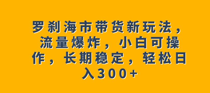 罗刹海市带货新玩法，流量爆炸，小白可操作，长期稳定，轻松日入300+【揭秘】 - 副业心选-副业心选