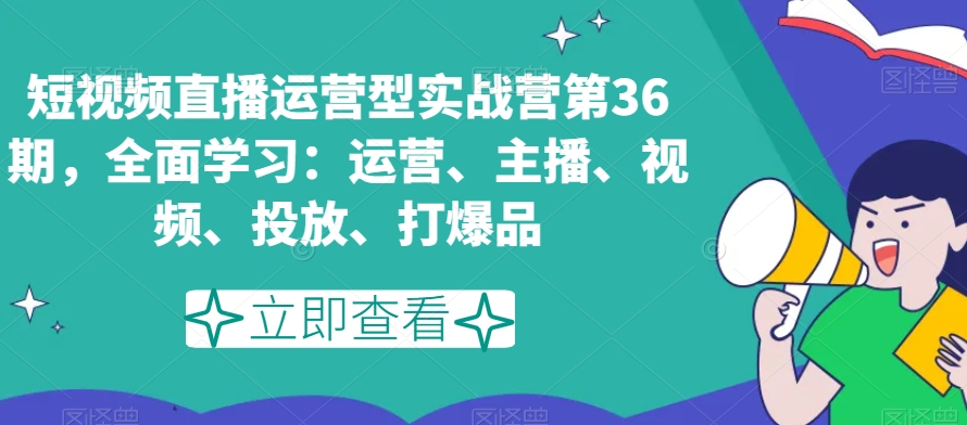 短视频直播运营型实战营第36期，全面学习：运营、主播、视频、投放、打爆品-副业心选