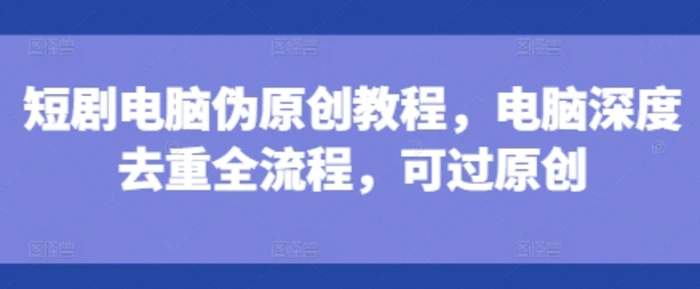短剧电脑伪原创教程，电脑深度去重全流程，可过原创 - 副业心选-副业心选