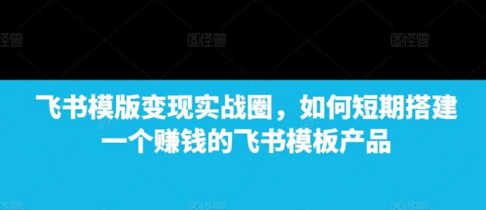 飞书模版变现实战圈，如何短期搭建一个赚钱的飞书模板产品 - 副业心选-副业心选
