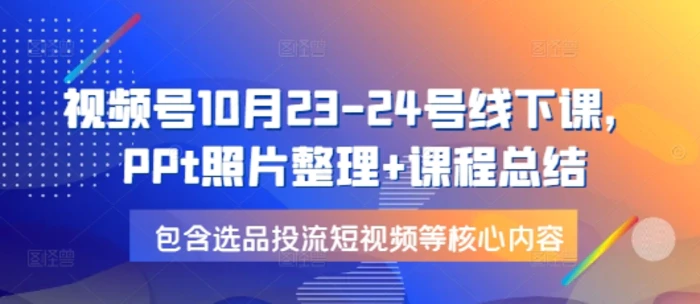视频号10月23-24号线下课，PPt照片整理+课程总结，包含选品投流短视频等核心内容 - 副业心选-副业心选