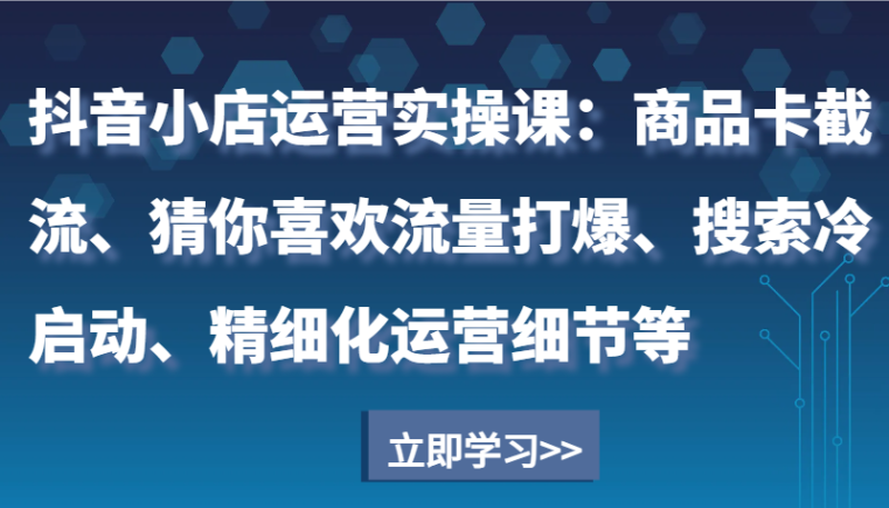 抖音小店运营实操课：商品卡截流、猜你喜欢流量打爆、搜索冷启动、精细化运营细节等-副业心选