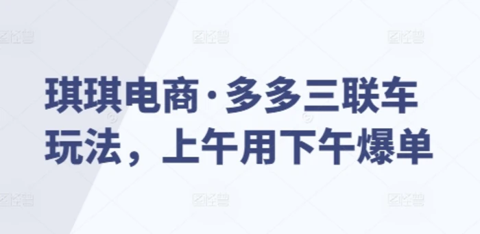 琪琪电商·多多三联车玩法，上午用下午爆单 - 副业心选-副业心选