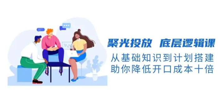 聚光投放底层逻辑课，从基础知识到计划搭建，助你降低开口成本十倍 - 副业心选-副业心选