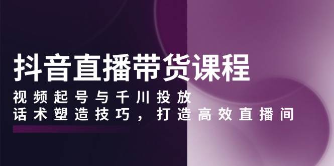 （13848期）抖音直播带货课程，视频起号与千川投放，话术塑造技巧，打造高效直播间-副业心选