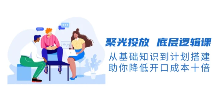 （13844期）聚光投放 底层逻辑课，从基础知识到计划搭建，助你降低开口成本十倍 - 副业心选-副业心选