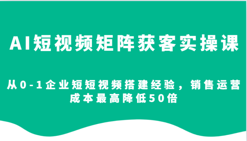 AI短视频矩阵获客实操课，从0-1企业短短视频搭建经验，销售运营成本最高降低50倍 - 副业心选-副业心选