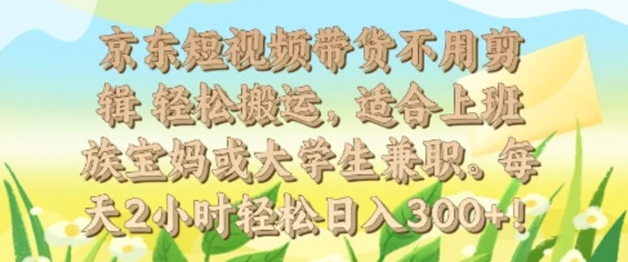 京东短视频带货不用剪辑 轻松搬运，适合上班族宝妈或大学生兼职，每天2小时轻松日入3张 - 副业心选-副业心选