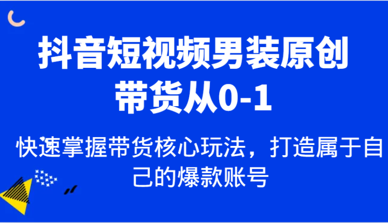 抖音短视频男装原创带货从0-1，快速掌握带货核心玩法，打造属于自己的爆款账号-副业心选