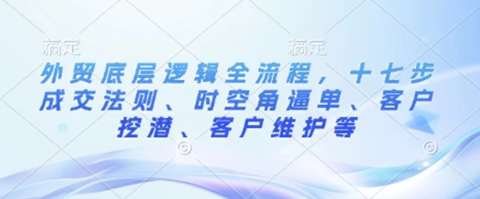 外贸底层逻辑全流程，十七步成交法则、时空角逼单、客户挖潜、客户维护等 - 副业心选-副业心选