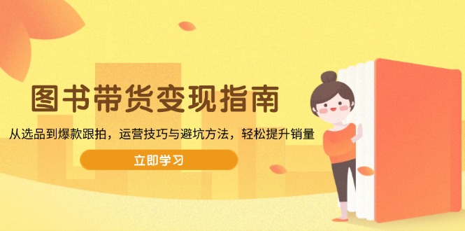 （13985期）图书带货变现指南，从选品到爆款跟拍，运营技巧与避坑方法，轻松提升销量-副业心选