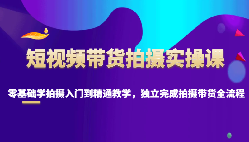 短视频带货拍摄实操课，零基础学拍摄入门到精通教学，独立完成拍摄带货全流程-副业心选