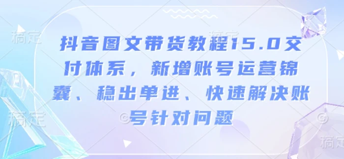 抖音图文带货教程15.0交付体系，新增账号运营锦囊、稳出单进、快速解决账号针对问题 - 副业心选-副业心选