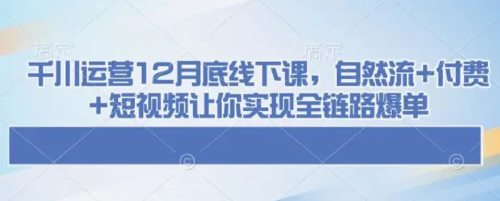 千川运营12月底线下课，自然流+付费+短视频让你实现全链路爆单 - 副业心选-副业心选