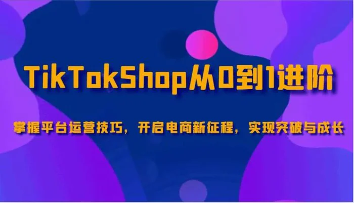 TikTokShop从0到1进阶，掌握平台运营技巧，开启电商新征程，实现突破与成长 - 副业心选-副业心选