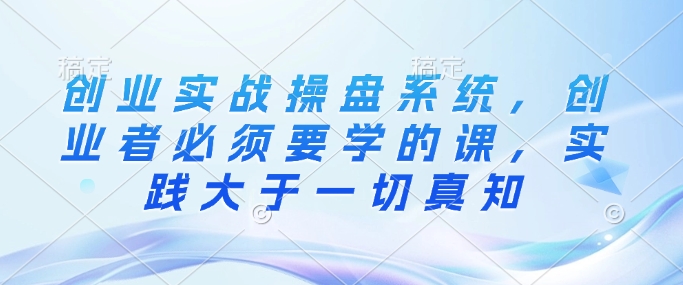 创业实战操盘系统，创业者必须要学的课，实践大于一切真知-副业心选