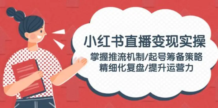 （14189期）小红书直播变现实操：掌握推流机制/起号筹备策略/精细化复盘/提升运营力 - 副业心选-副业心选
